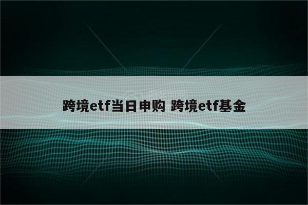跨境etf当日申购 跨境etf基金