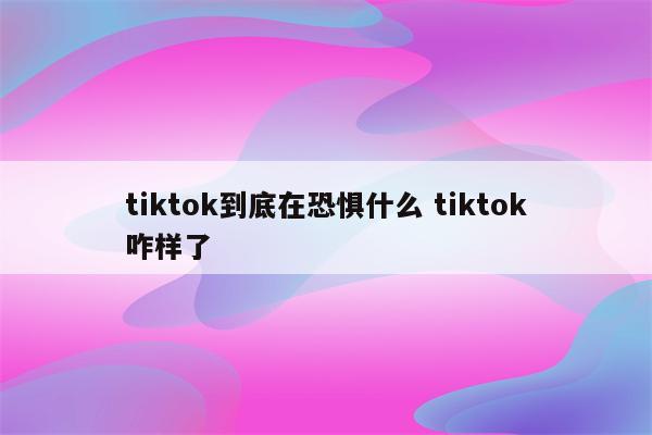 tiktok到底在恐惧什么 tiktok咋样了