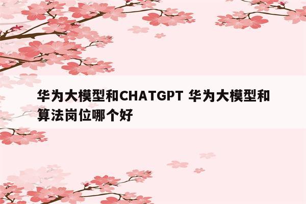 华为大模型和CHATGPT 华为大模型和算法岗位哪个好