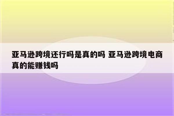 亚马逊跨境还行吗是真的吗 亚马逊跨境电商真的能赚钱吗