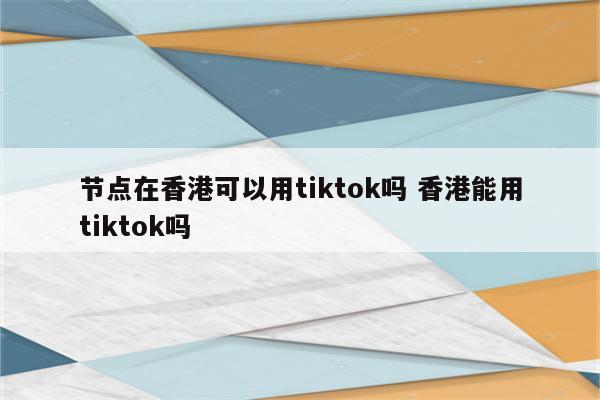 节点在香港可以用tiktok吗 香港能用tiktok吗