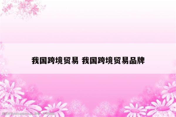 我国跨境贸易 我国跨境贸易品牌