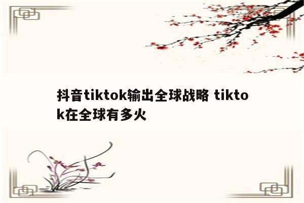 抖音tiktok输出全球战略 tiktok在全球有多火