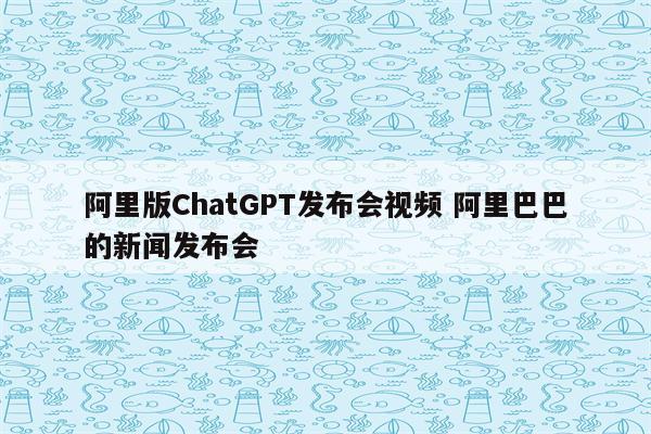 阿里版ChatGPT发布会视频 阿里巴巴的新闻发布会