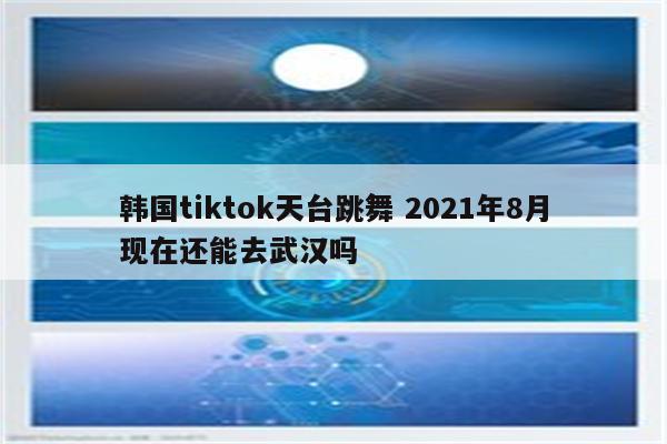 韩国tiktok天台跳舞 2021年8月现在还能去武汉吗