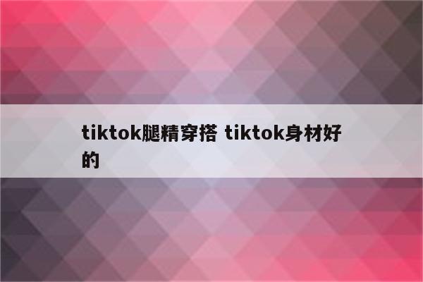 tiktok腿精穿搭 tiktok身材好的
