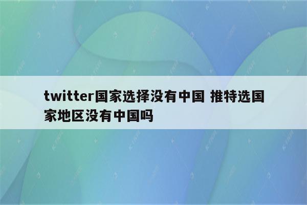 twitter国家选择没有中国 推特选国家地区没有中国吗