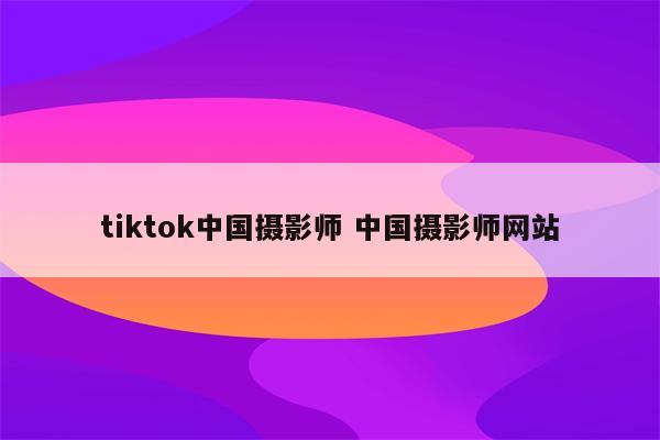 tiktok中国摄影师 中国摄影师网站