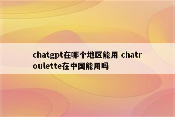 chatgpt在哪个地区能用 chatroulette在中国能用吗