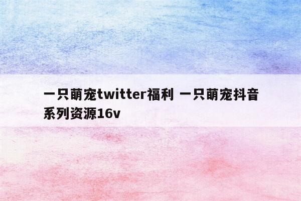 一只萌宠twitter福利 一只萌宠抖音系列资源16v