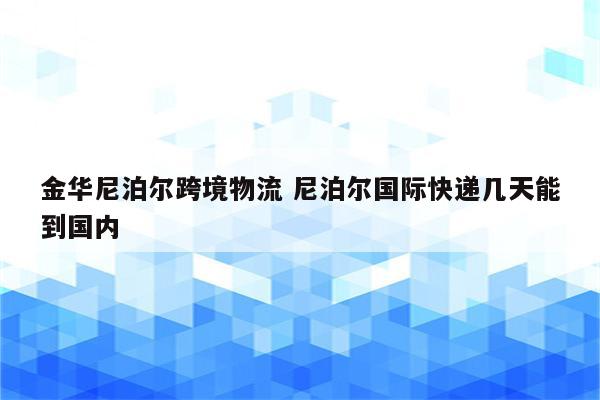 金华尼泊尔跨境物流 尼泊尔国际快递几天能到国内