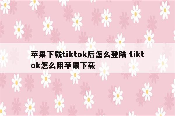 苹果下载tiktok后怎么登陆 tiktok怎么用苹果下载