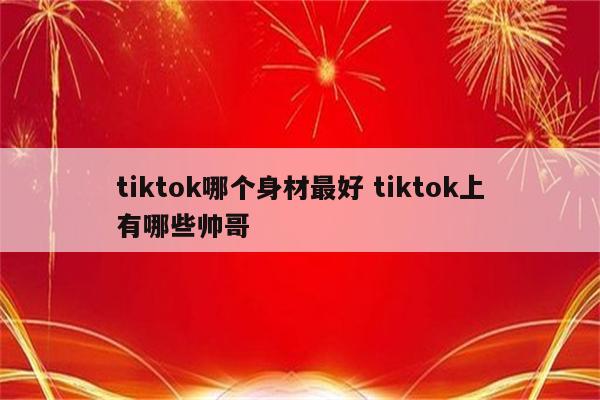 tiktok哪个身材最好 tiktok上有哪些帅哥