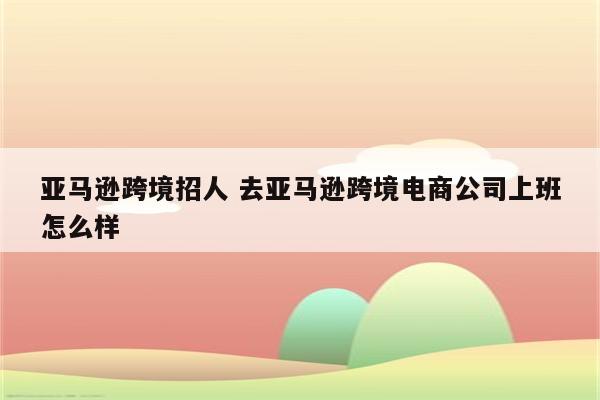 亚马逊跨境招人 去亚马逊跨境电商公司上班怎么样