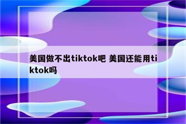 美国做不出tiktok吧 美国还能用tiktok吗