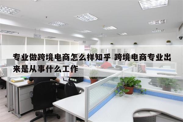 专业做跨境电商怎么样知乎 跨境电商专业出来是从事什么工作