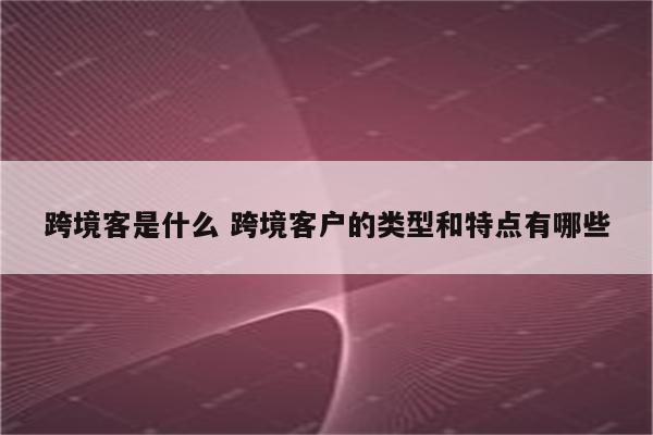 跨境客是什么 跨境客户的类型和特点有哪些