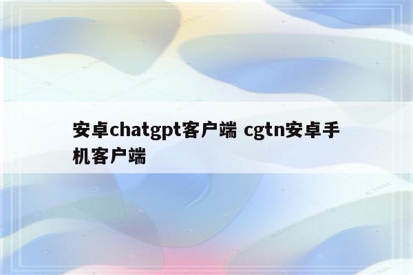 安卓chatgpt客户端 cgtn安卓手机客户端