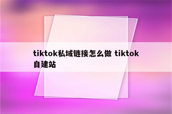 tiktok私域链接怎么做 tiktok自建站