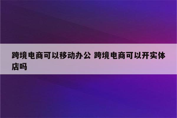跨境电商可以移动办公 跨境电商可以开实体店吗