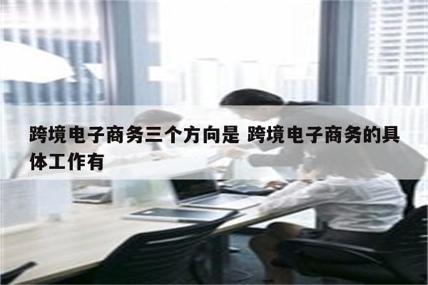 跨境电子商务三个方向是 跨境电子商务的具体工作有