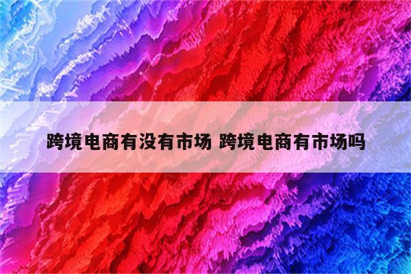 跨境电商有没有市场 跨境电商有市场吗