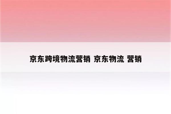 京东跨境物流营销 京东物流 营销