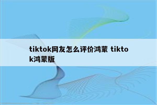 tiktok网友怎么评价鸿蒙 tiktok鸿蒙版