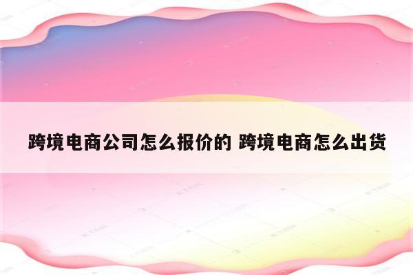 跨境电商公司怎么报价的 跨境电商怎么出货