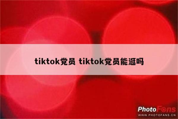 tiktok党员 tiktok党员能逛吗