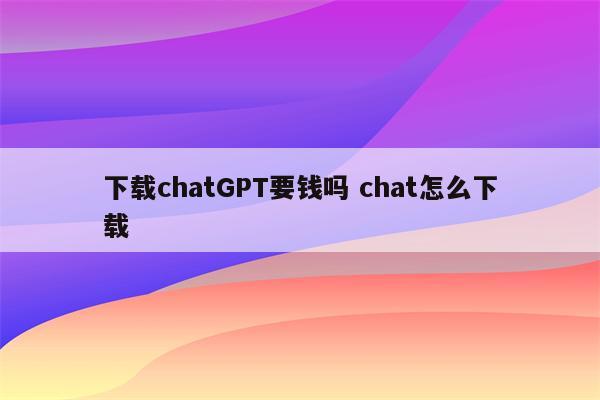 下载chatGPT要钱吗 chat怎么下载