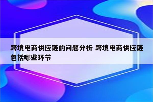 跨境电商供应链的问题分析 跨境电商供应链包括哪些环节