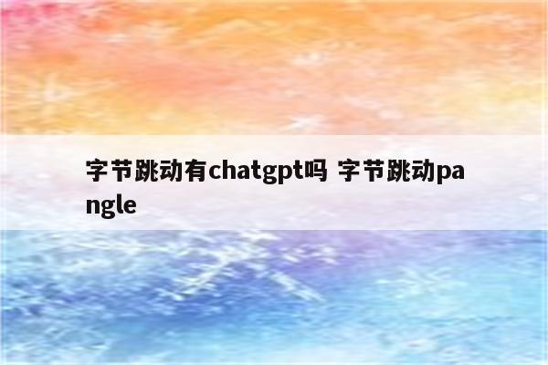 字节跳动有chatgpt吗 字节跳动pangle