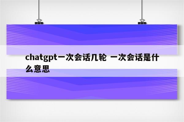 chatgpt一次会话几轮 一次会话是什么意思