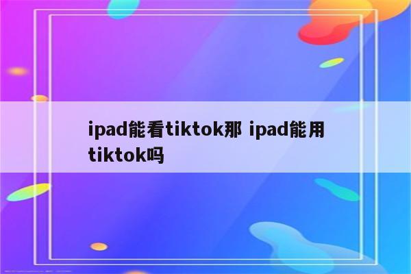 ipad能看tiktok那 ipad能用tiktok吗