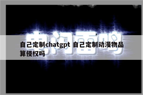 自己定制chatgpt 自己定制动漫物品算侵权吗