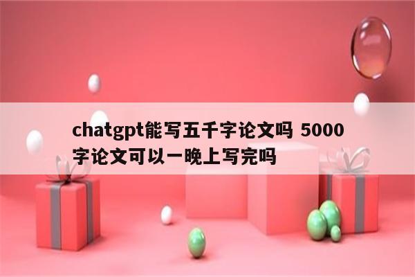 chatgpt能写五千字论文吗 5000字论文可以一晚上写完吗