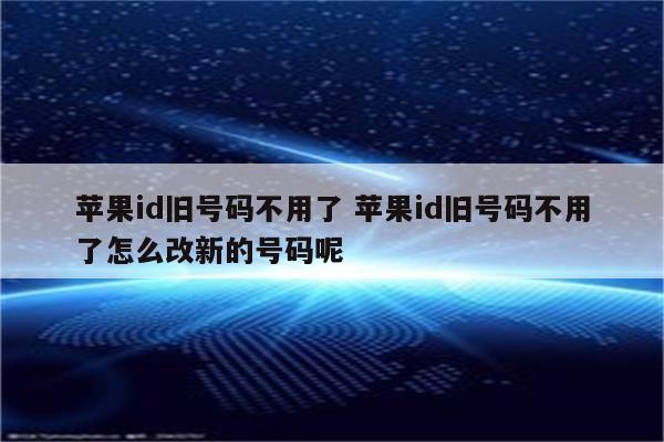 苹果id旧号码不用了 苹果id旧号码不用了怎么改新的号码呢
