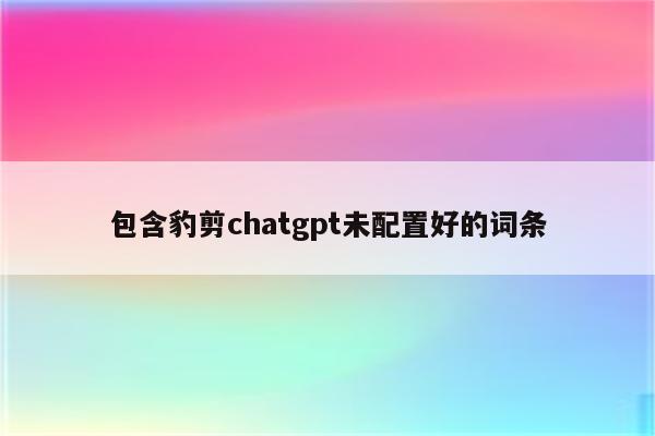 包含豹剪chatgpt未配置好的词条