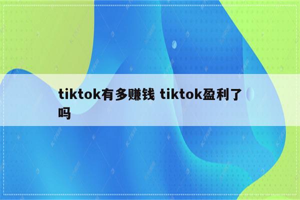 tiktok有多赚钱 tiktok盈利了吗