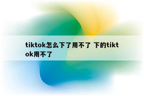 tiktok怎么下了用不了 下的tiktok用不了