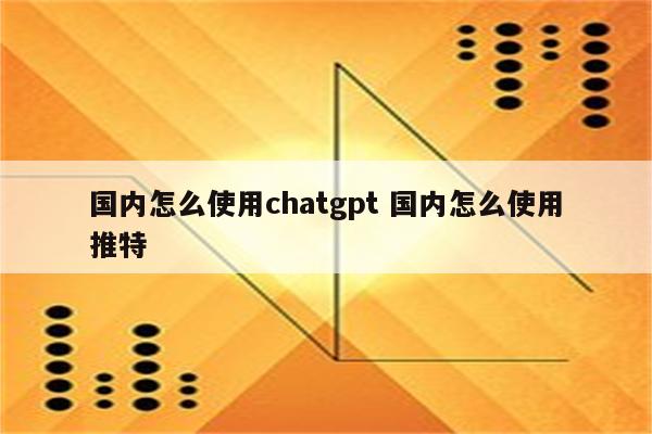 国内怎么使用chatgpt 国内怎么使用推特