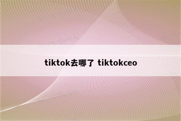 tiktok去哪了 tiktokceo