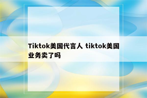 Tiktok美国代言人 tiktok美国业务卖了吗
