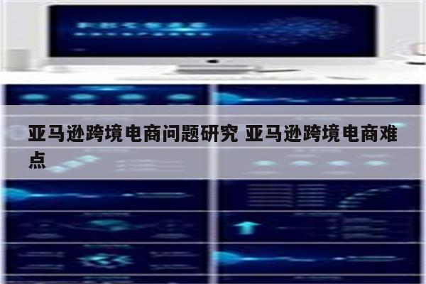 亚马逊跨境电商问题研究 亚马逊跨境电商难点