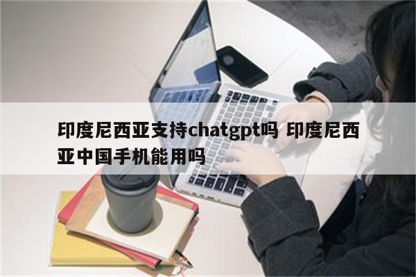印度尼西亚支持chatgpt吗 印度尼西亚中国手机能用吗