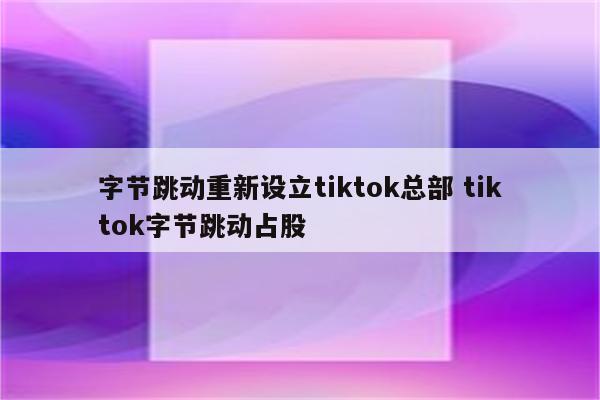 字节跳动重新设立tiktok总部 tiktok字节跳动占股
