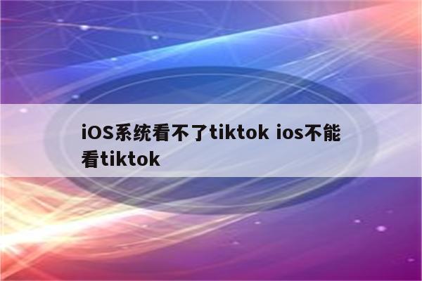 iOS系统看不了tiktok ios不能看tiktok