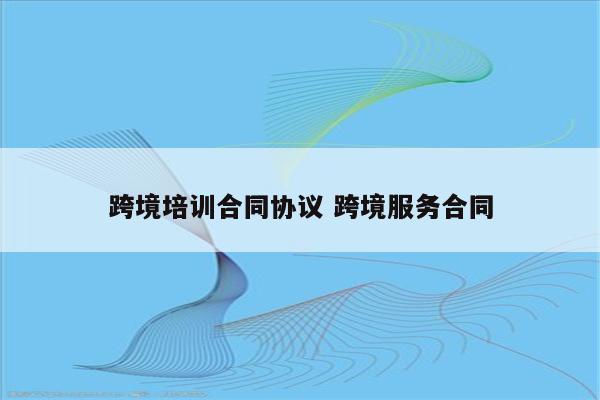 跨境培训合同协议 跨境服务合同