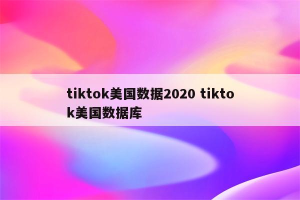 tiktok美国数据2020 tiktok美国数据库